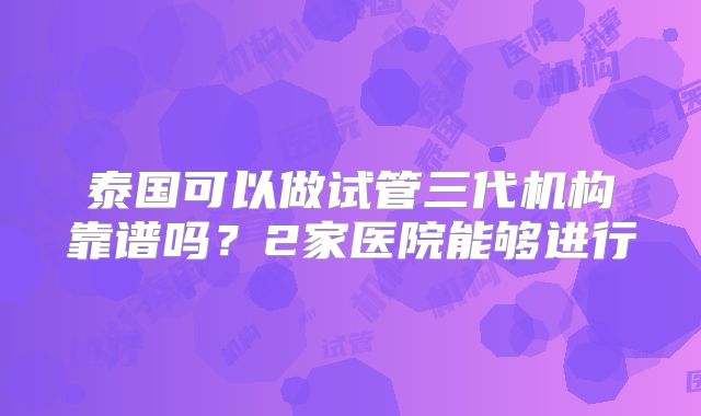泰国可以做试管三代机构靠谱吗?2家医院能够进行