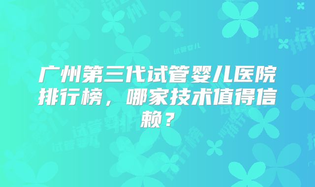 广州第三代试管婴儿医院排行榜，哪家技术值得信赖？