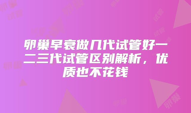 卵巢早衰做几代试管好一二三代试管区别解析，优质也不花钱