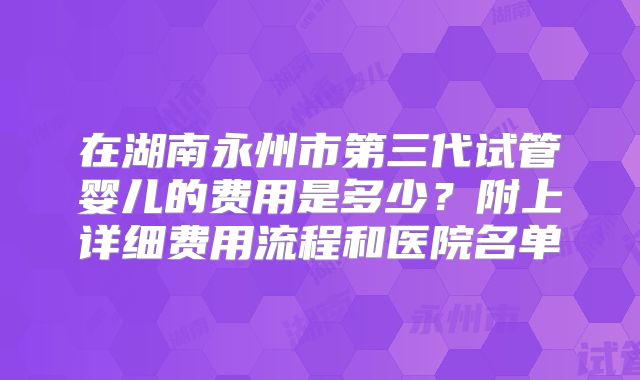 在湖南永州市第三代试管婴儿的费用是多少？附上详细费用流程和医院名单