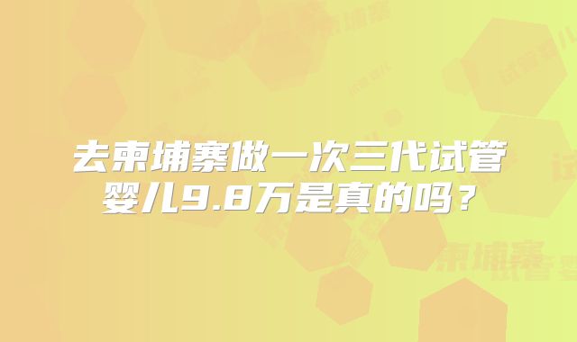 去柬埔寨做一次三代试管婴儿9.8万是真的吗？