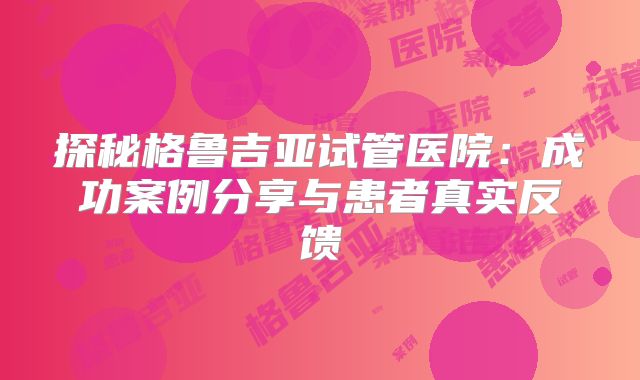 探秘格鲁吉亚试管医院：成功案例分享与患者真实反馈