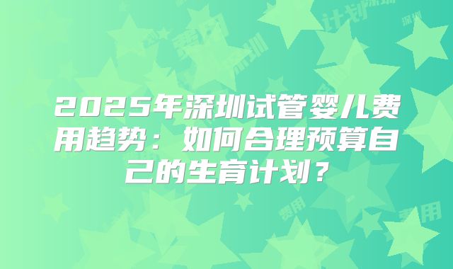 2025年深圳试管婴儿费用趋势：如何合理预算自己的生育计划？