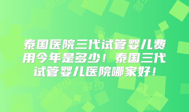 泰国医院三代试管婴儿费用今年是多少！泰国三代试管婴儿医院哪家好！