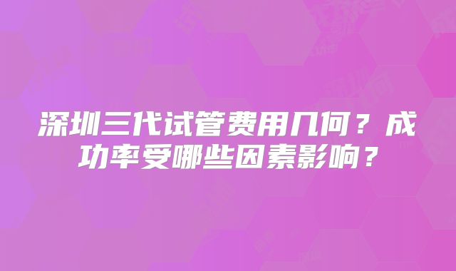 深圳三代试管费用几何？成功率受哪些因素影响？