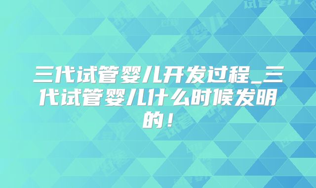 三代试管婴儿开发过程_三代试管婴儿什么时候发明的！