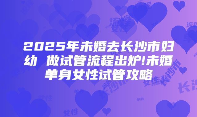 2025年未婚去长沙市妇幼 做试管流程出炉!未婚单身女性试管攻略