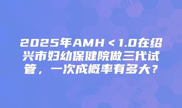 2025年AMH＜1.0在绍兴市妇幼保健院做三代试管，一次成概率有多大？