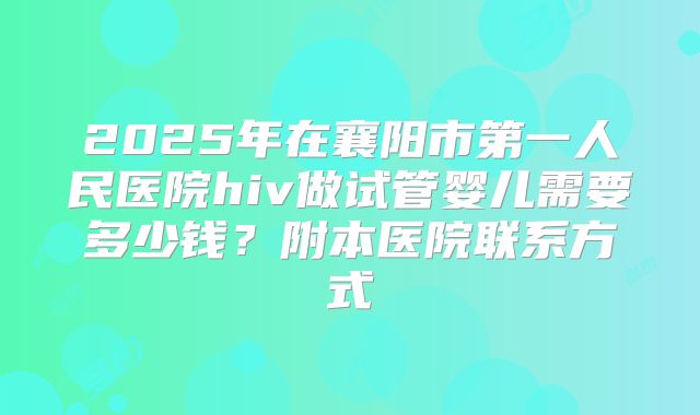 2025年在襄阳市第一人民医院hiv做试管婴儿需要多少钱?附本医院联系方式