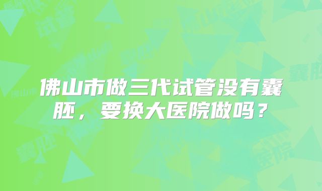 佛山市做三代试管没有囊胚，要换大医院做吗？