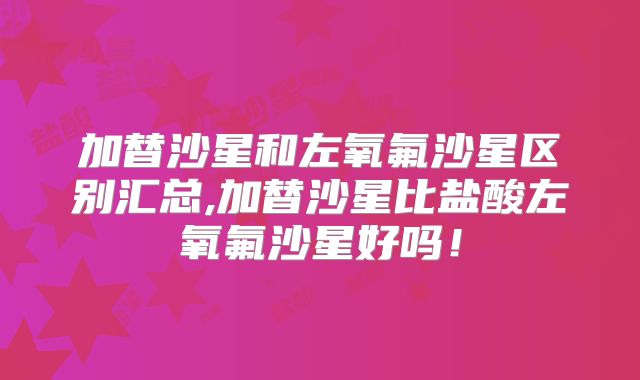加替沙星和左氧氟沙星区别汇总,加替沙星比盐酸左氧氟沙星好吗！