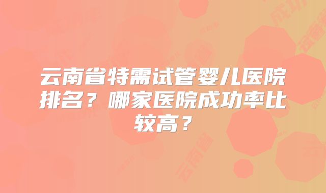 云南省特需试管婴儿医院排名？哪家医院成功率比较高？