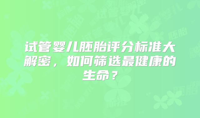 试管婴儿胚胎评分标准大解密，如何筛选最健康的生命？