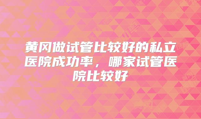 黄冈做试管比较好的私立医院成功率，哪家试管医院比较好