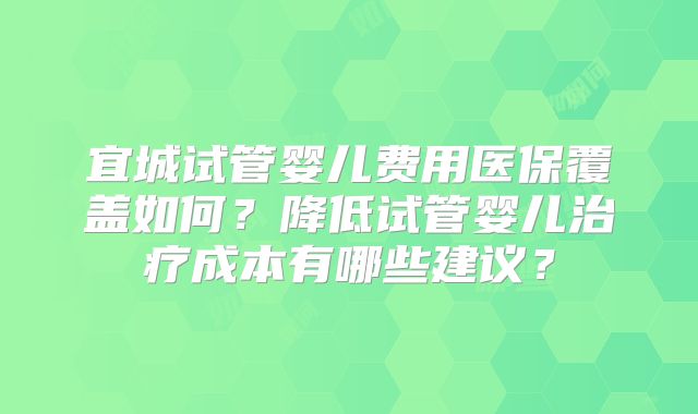 宜城试管婴儿费用医保覆盖如何?降低试管婴儿治疗成本有哪些建议?