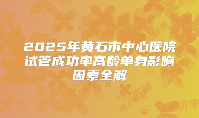 2025年黄石市中心医院试管成功率高龄单身影响因素全解