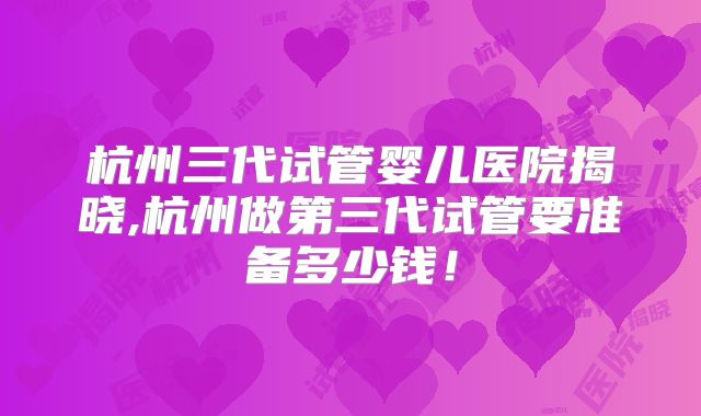 杭州三代试管婴儿医院揭晓,杭州做第三代试管要准备多少钱!