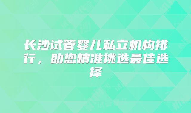 长沙试管婴儿私立机构排行,助您精准挑选最佳选择