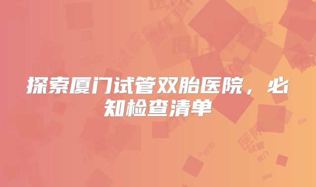 探索厦门试管双胎医院，必知检查清单