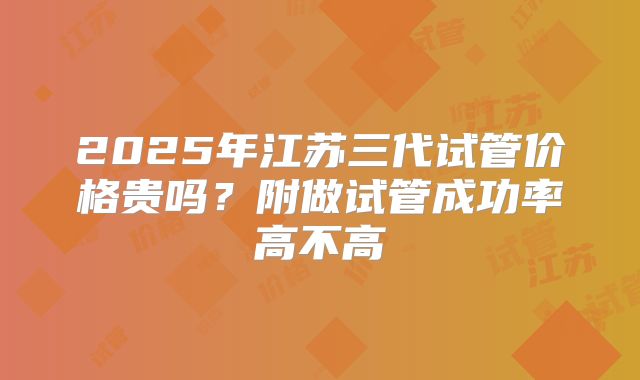 2025年江苏三代试管价格贵吗？附做试管成功率高不高