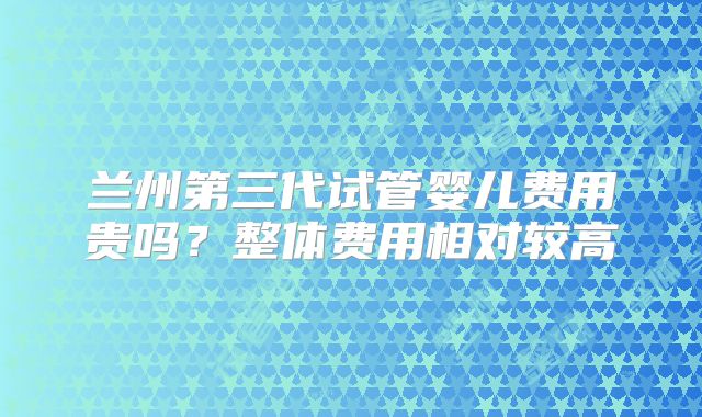 兰州第三代试管婴儿费用贵吗？整体费用相对较高
