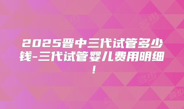 2025晋中三代试管多少钱-三代试管婴儿费用明细！