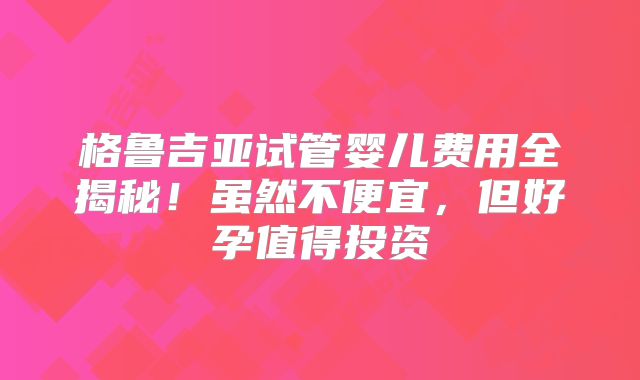 格鲁吉亚试管婴儿费用全揭秘!虽然不便宜,但好孕值得投资