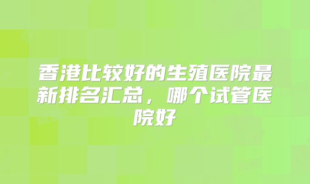 香港比较好的生殖医院最新排名汇总,哪个试管医院好