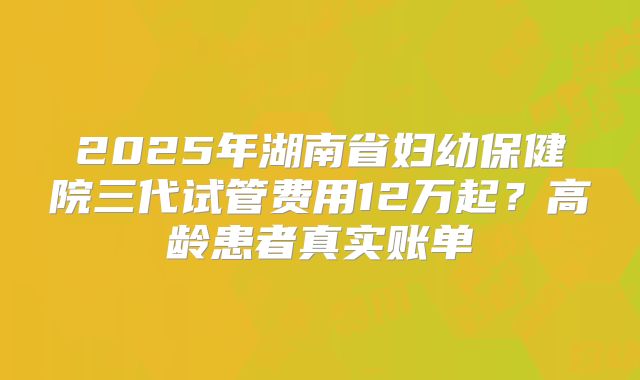 2025年湖南省妇幼保健院三代试管费用12万起?高龄患者真实账单