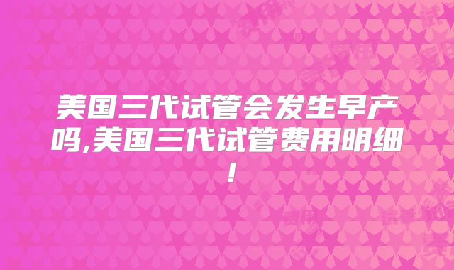 美国三代试管会发生早产吗,美国三代试管费用明细！