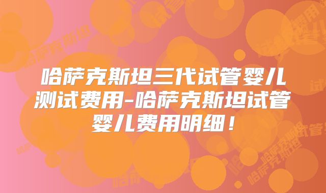 哈萨克斯坦三代试管婴儿测试费用-哈萨克斯坦试管婴儿费用明细！