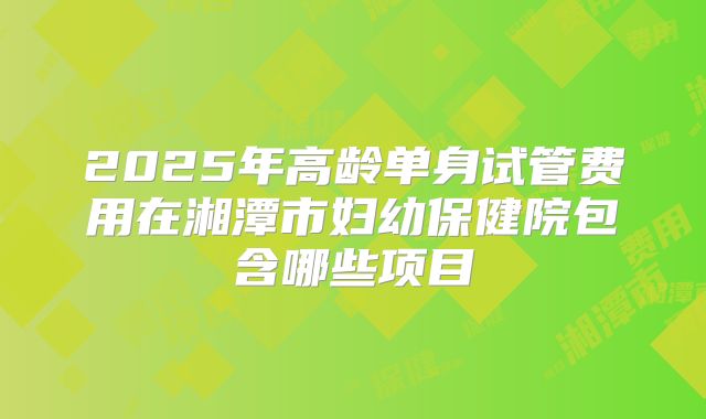 2025年高龄单身试管费用在湘潭市妇幼保健院包含哪些项目