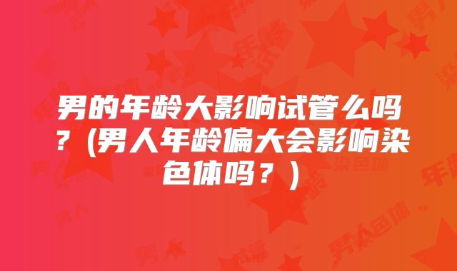 男的年龄大影响试管么吗？(男人年龄偏大会影响染色体吗？)