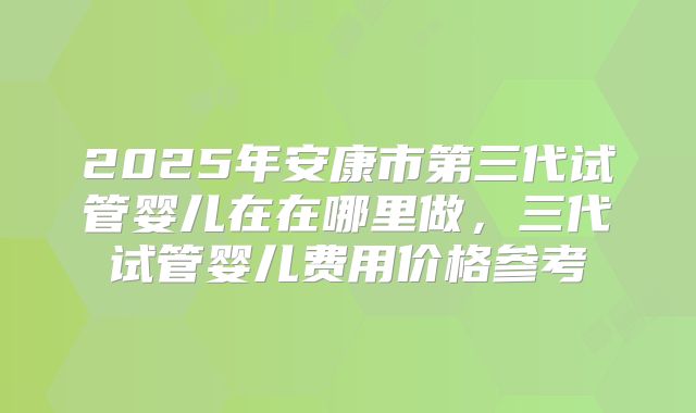 2025年安康市第三代试管婴儿在在哪里做，三代试管婴儿费用价格参考
