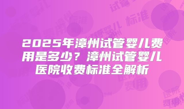 2025年漳州试管婴儿费用是多少？漳州试管婴儿医院收费标准全解析