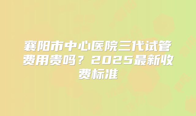 襄阳市中心医院三代试管费用贵吗？2025最新收费标准
