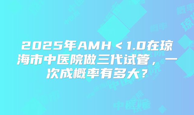 2025年AMH＜1.0在琼海市中医院做三代试管，一次成概率有多大？