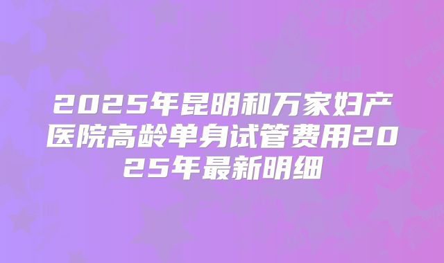 2025年昆明和万家妇产医院高龄单身试管费用2025年最新明细
