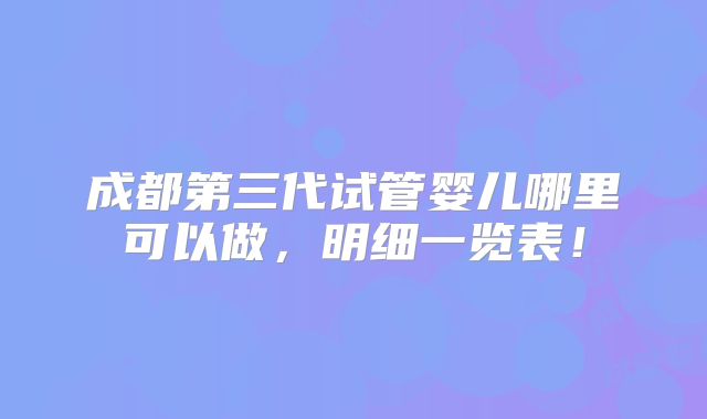 成都第三代试管婴儿哪里可以做,明细一览表!