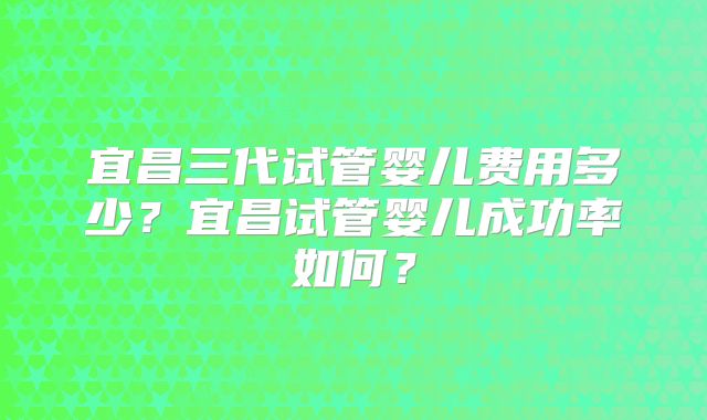 宜昌三代试管婴儿费用多少？宜昌试管婴儿成功率如何？