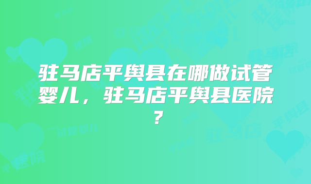 驻马店平舆县在哪做试管婴儿，驻马店平舆县医院？