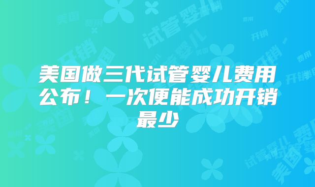 美国做三代试管婴儿费用公布！一次便能成功开销最少