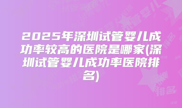 2025年深圳试管婴儿成功率较高的医院是哪家(深圳试管婴儿成功率医院排名)