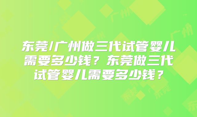 东莞/广州做三代试管婴儿需要多少钱？东莞做三代试管婴儿需要多少钱？
