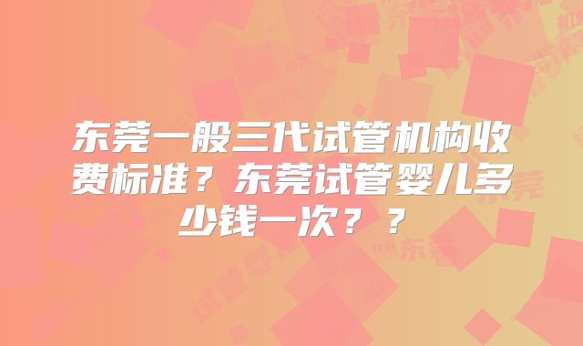 东莞一般三代试管机构收费标准？东莞试管婴儿多少钱一次？？