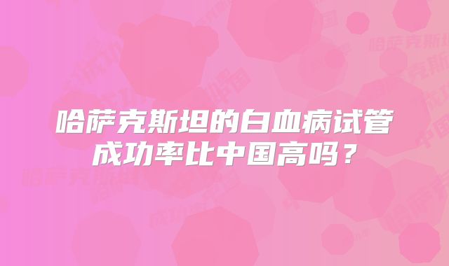 哈萨克斯坦的白血病试管成功率比中国高吗？