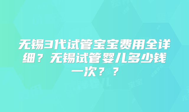 无锡3代试管宝宝费用全详细?无锡试管婴儿多少钱一次??