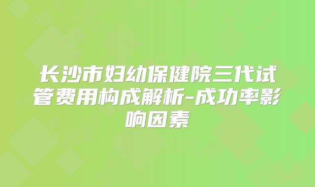 长沙市妇幼保健院三代试管费用构成解析-成功率影响因素