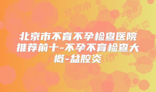 北京市不育不孕检查医院推荐前十-不孕不育检查大概-盆腔炎