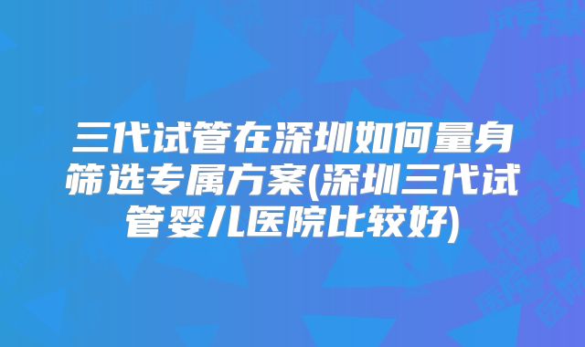三代试管在深圳如何量身筛选专属方案(深圳三代试管婴儿医院比较好)